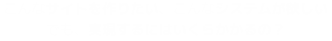 こんなサイトを作りたい、こんなシステムが欲しい。でも、実現するにはいくらかかるの？></h1>
                <nav class=