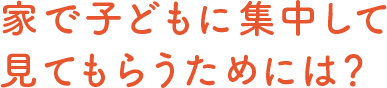 家で子どもに集中して見てもらうためには？