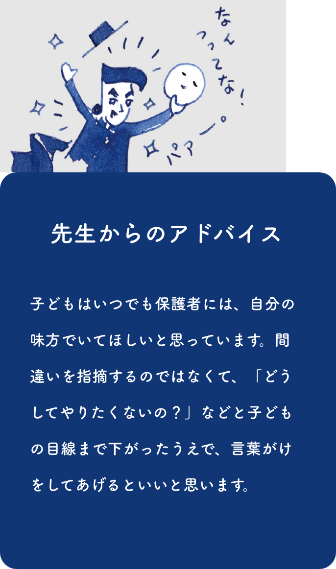 先生からのアドバイス:子どもはいつでも保護者には、自分の味方でいてほしいと思っています。間違いを指摘するのではなくて、「どうしてやりたくないの？」などと子どもの目線まで下がったうえで、言葉がけをしてあげるといいと思います。