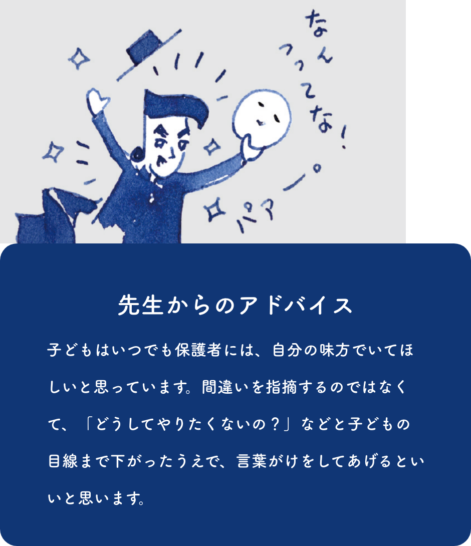 先生からのアドバイス:子どもはいつでも保護者には、自分の味方でいてほしいと思っています。間違いを指摘するのではなくて、「どうしてやりたくないの？」などと子どもの目線まで下がったうえで、言葉がけをしてあげるといいと思います。