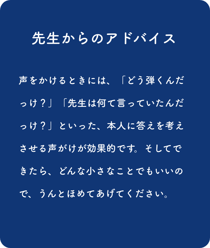 先生からのアドバイス:声をかけるときには、「どう弾くんだっけ？」「先生は何て言っていたんだっけ？」とい った、本人に答えを考えさせる声がけが効果的です。そしてできたら、どんな小さなことでもいいので、うんとほめてあげてください。