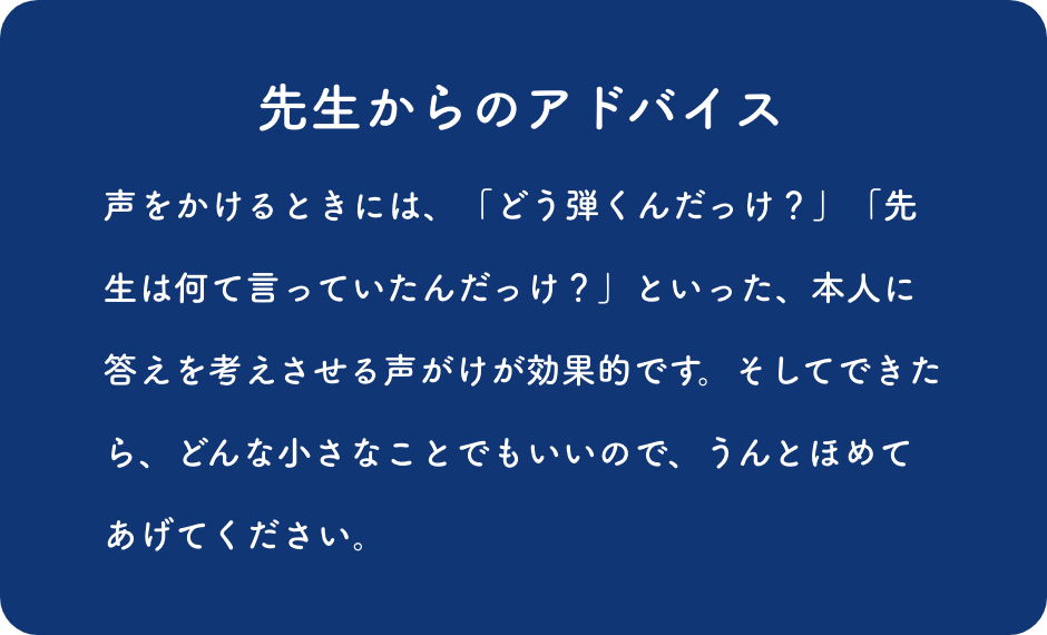 先生からのアドバイス:声をかけるときには、「どう弾くんだっけ？」「先生は何て言っていたんだっけ？」とい った、本人に答えを考えさせる声がけが効果的です。そしてできたら、どんな小さなことでもいいので、うんとほめてあげてください。